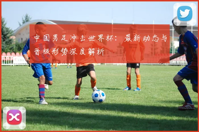 中国男足冲击世界杯：最新动态与晋级形势深度解析