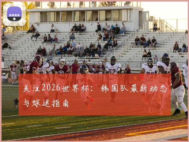 关注2026世界杯:韩国队最新动态与球迷指南