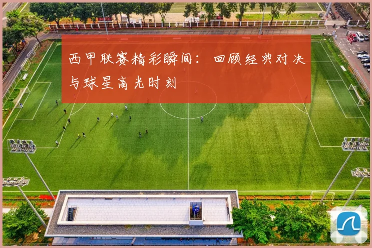 西甲联赛精彩瞬间：回顾经典对决与球星高光时刻