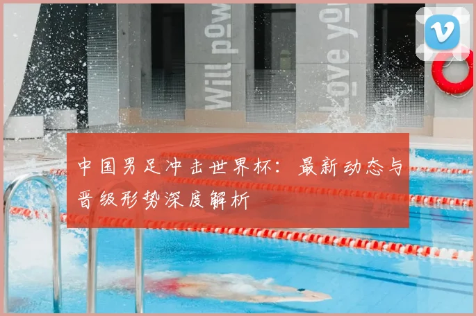 中国男足冲击世界杯：最新动态与晋级形势深度解析