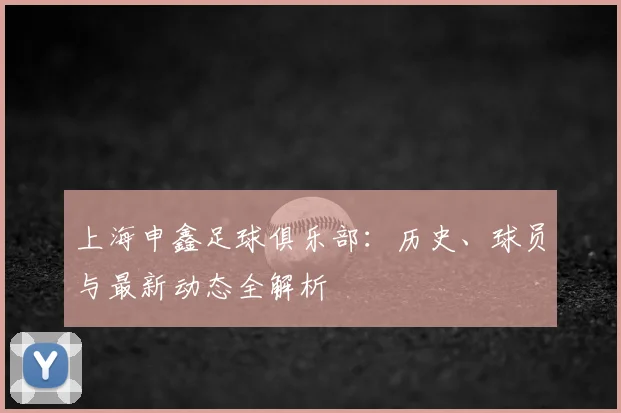 上海申鑫足球俱乐部：历史、球员与最新动态全解析