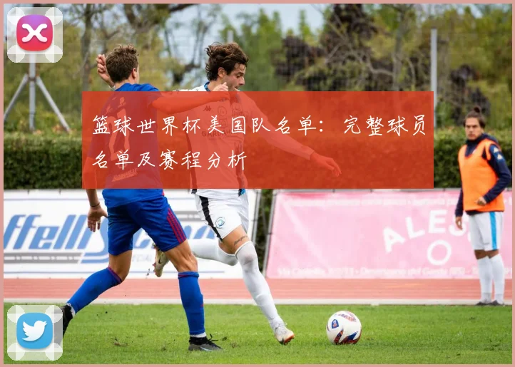 篮球世界杯美国队名单:完整球员名单及赛程分析