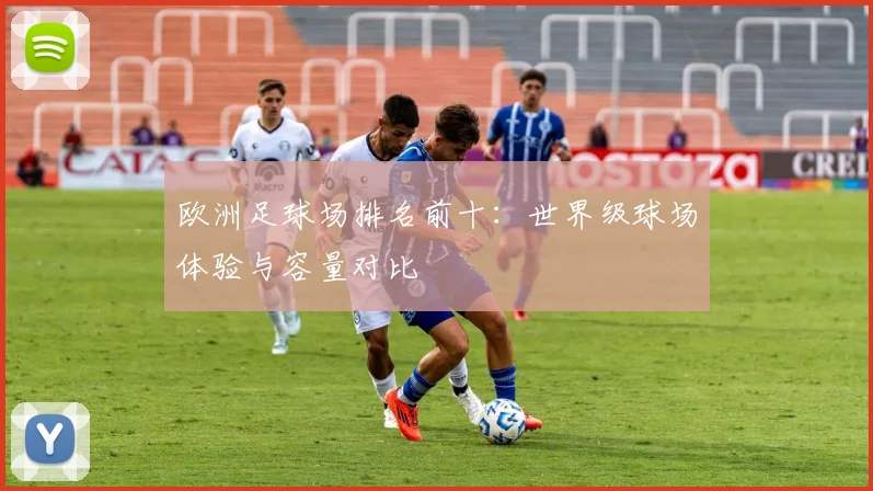 欧洲足球场排名前十：世界级球场体验与容量对比