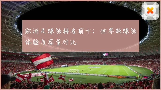 欧洲足球场排名前十：世界级球场体验与容量对比
