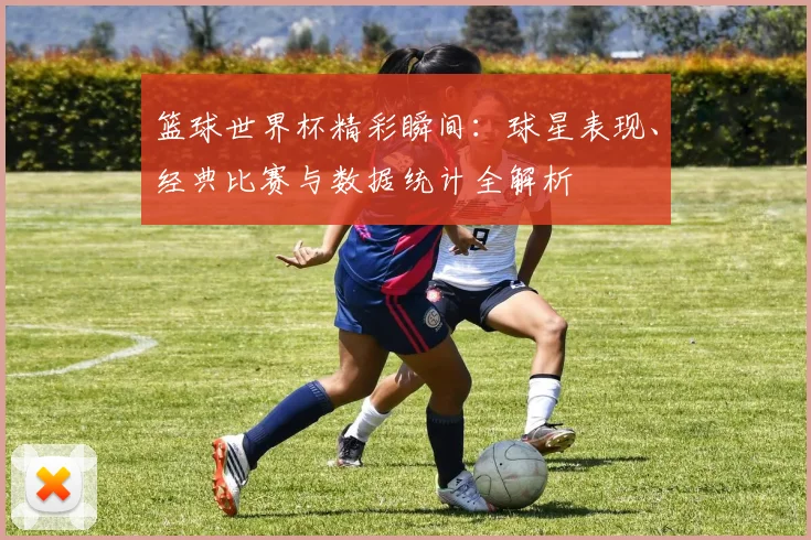 篮球世界杯精彩瞬间：球星表现、经典比赛与数据统计全解析